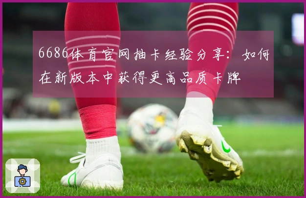 6686体育官网抽卡经验分享：如何在新版本中获得更高品质卡牌