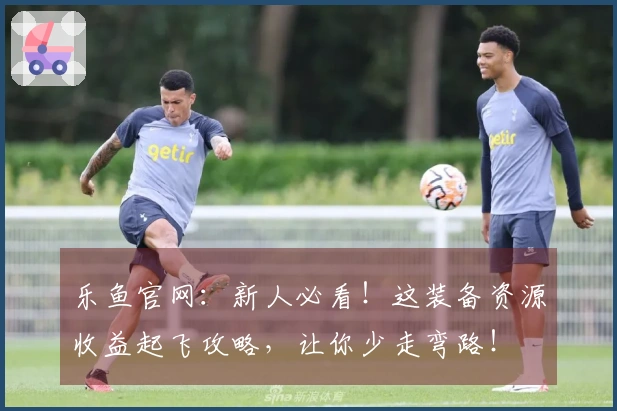 乐鱼官网：新人必看！这装备资源收益起飞攻略，让你少走弯路！